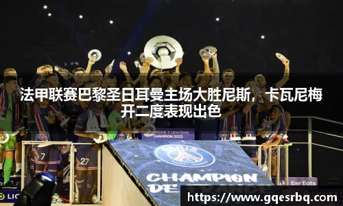 法甲联赛巴黎圣日耳曼主场大胜尼斯，卡瓦尼梅开二度表现出色